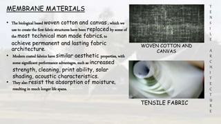 T
E
N
S
I
L
E
A
R
C
H
I
T
E
C
T
U
R
E
MEMBRANE MATERIALS
• The biological based woven cotton and canvas , which we
use to create the first fabric structures have been replaced by some of
the most technical man made fabrics, to
achieve permanent and lasting fabric
architecture.
• Modern coated fabrics have similar aesthetic properties, with
some significant performance advantages, such as increased
strength, cleaning, print ability, solar
shading, acoustic characteristics.
• They also resist the absorption of moisture,
resulting in much longer life spans.
WOVEN COTTON AND
CANVAS
TENSILE FABRIC
 