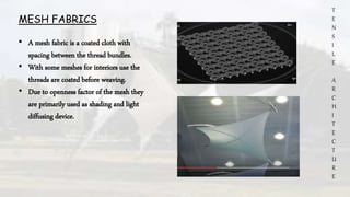 T
E
N
S
I
L
E
A
R
C
H
I
T
E
C
T
U
R
E
MESH FABRICS
• A mesh fabric is a coated cloth with
spacing between the thread bundles.
• With some meshes for interiors use the
threads are coated before weaving.
• Due to openness factor of the mesh they
are primarily used as shading and light
diffusing device.
 