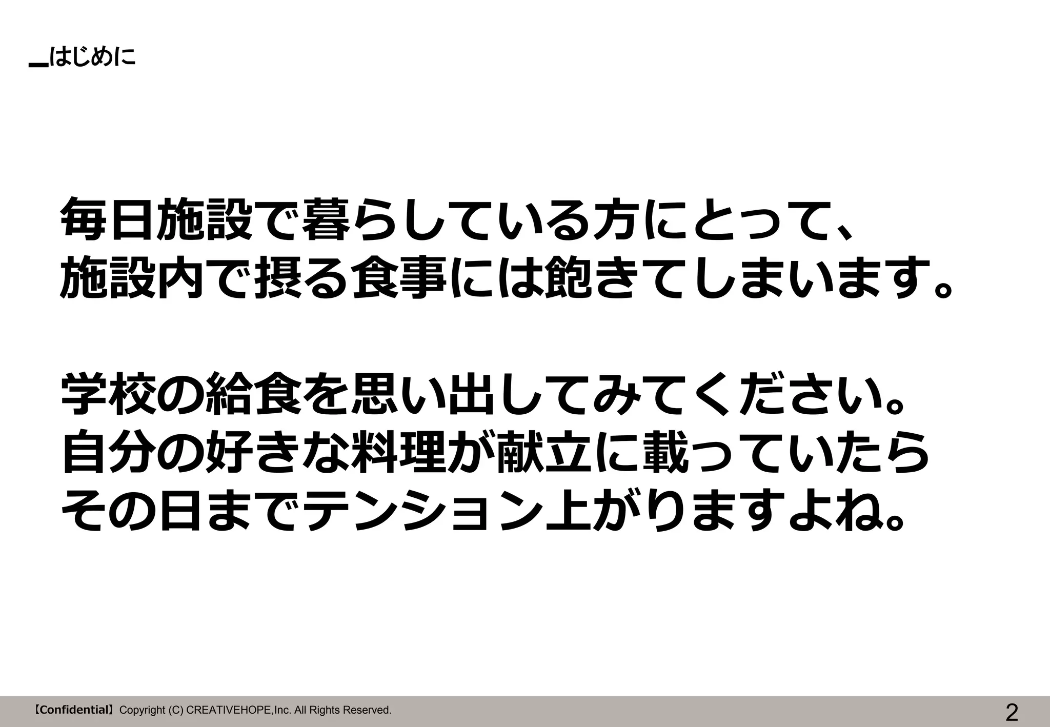 【Confidential】Copyright (C) CREATIVEHOPE,Inc. All Rights Reserved. 
はじめに 
2 
毎日施設で暮らしている方にとって、 
施設内で摂る食事には飽きてしまいます。 
学校の給食を思い出してみてください。 
自分の好きな料理が献立に載っていたら 
その日までテンション上がりますよね。  