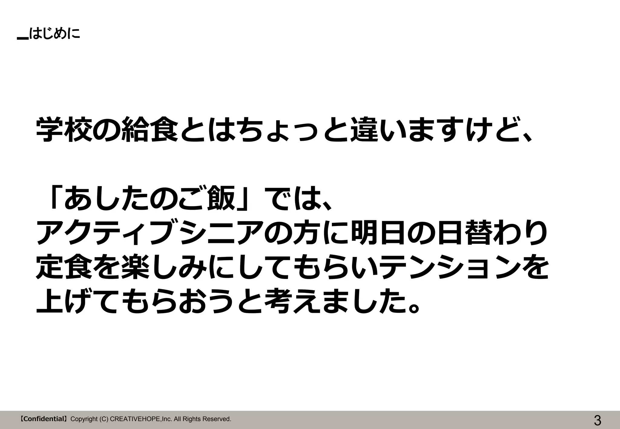 【Confidential】Copyright (C) CREATIVEHOPE,Inc. All Rights Reserved. 
はじめに 
3 
学校の給食とはちょっと違いますけど、 
「あしたのご飯」では、 
アクティブシニアの方に明日の日替わり 
定食を楽しみにしてもらいテンションを 
上げてもらおうと考えました。  
