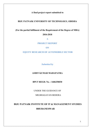 1
A final project report submitted to
BIJU PATNAIK UNIVERSITY OF TECHNOLOGY, ODISHA
(For the partial fulfilment of the Requirement of the Degree of MBA)
2016-2018
A
PROJECT REPORT
ON
EQUITY RESEARCH OF AUTOMOBILE SECTOR
Submitted by
ASHIT KUMAR MAHAPATRA
BPUT REGD. No. : 1606258030
UNDER THE GUIDANCE OF
MR.BHAGAVAN BEHERA
BIJU PATNAIK INSTITUTE OF IT & MANAGEMENT STUDIES
BHUBANESWAR
 