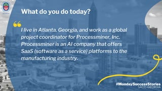 GEORGIA
I live in Atlanta, Georgia, and work as a global
project coordinator for Processminer, Inc.
Processminer is an AI company that offers
SaaS (software as a service) platforms to the
manufacturing industry.
#MondaySuccessStories
SACC-GEORGIA
What do you do today?
 