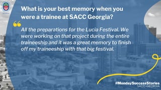 GEORGIA
#MondaySuccessStories
SACC-GEORGIA
All the preparations for the Lucia Festival. We
were working on that project during the entire
traineeship and it was a great memory to finish
off my traineeship with that big festival.
What is your best memory when you
were a trainee at SACC Georgia?
 