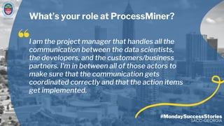 GEORGIA
#MondaySuccessStories
SACC-GEORGIA
What’s your role at ProcessMiner?
I am the project manager that handles all the
communication between the data scientists,
the developers, and the customers/business
partners. I'm in between all of those actors to
make sure that the communication gets
coordinated correctly and that the action items
get implemented.
 