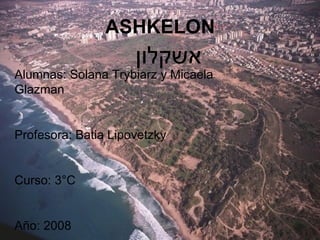 ASHKELON אשקלון   Alumnas: Solana Trybiarz y Micaela Glazman Profesora: Batia Lipovetzky Curso: 3°C Año: 2008 