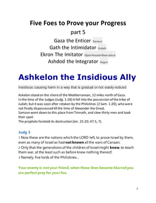 1
Five Foes to Prove your Progress
part 5
Gaza the Enticer Samson
Gath the Intimidator Goliath
Ekron The Imitator Elijah/Ahaziah/Baal-zebub
Ashdod the Integrator Dagon
Ashkelon the Insidious Ally
Insidious:causing harm in a way that is gradual or not easily noticed
Askelon stood on the shoreof the Mediterranean, 12 miles north of Gaza.
In the time of the Judges (Judg. 1:18) it fell into the possession of the tribe of
Judah; but it was soon after retaken by the Philistines (2 Sam. 1:20), who were
not finally dispossessed tillthe time of Alexander the Great.
Samson went down to this place from Timnath, and slew thirty men and took
their spoil.
The prophets foretold its destruction (Jer. 25:20; 47:5, 7).
Judg 3
1 Now these are the nations which the LORD left, to prove Israel by them,
even as many of Israel as had not known all the wars of Canaan;
2 Only that the generations of the children of Israel might know, to teach
them war, at the least such as before knew nothing thereof;
3 Namely, five lords of the Philistines…
Your enemy is not your friend, when those lines become blurred you
are perfect prey for your foe.
 