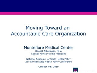 Moving Toward an  Accountable Care Organization Montefiore Medical Center Donald Ashkenase, MHA Special Advisor to the President National Academy for State Health Policy 23 rd  Annual State Health Policy Conference October 4-6, 2010 