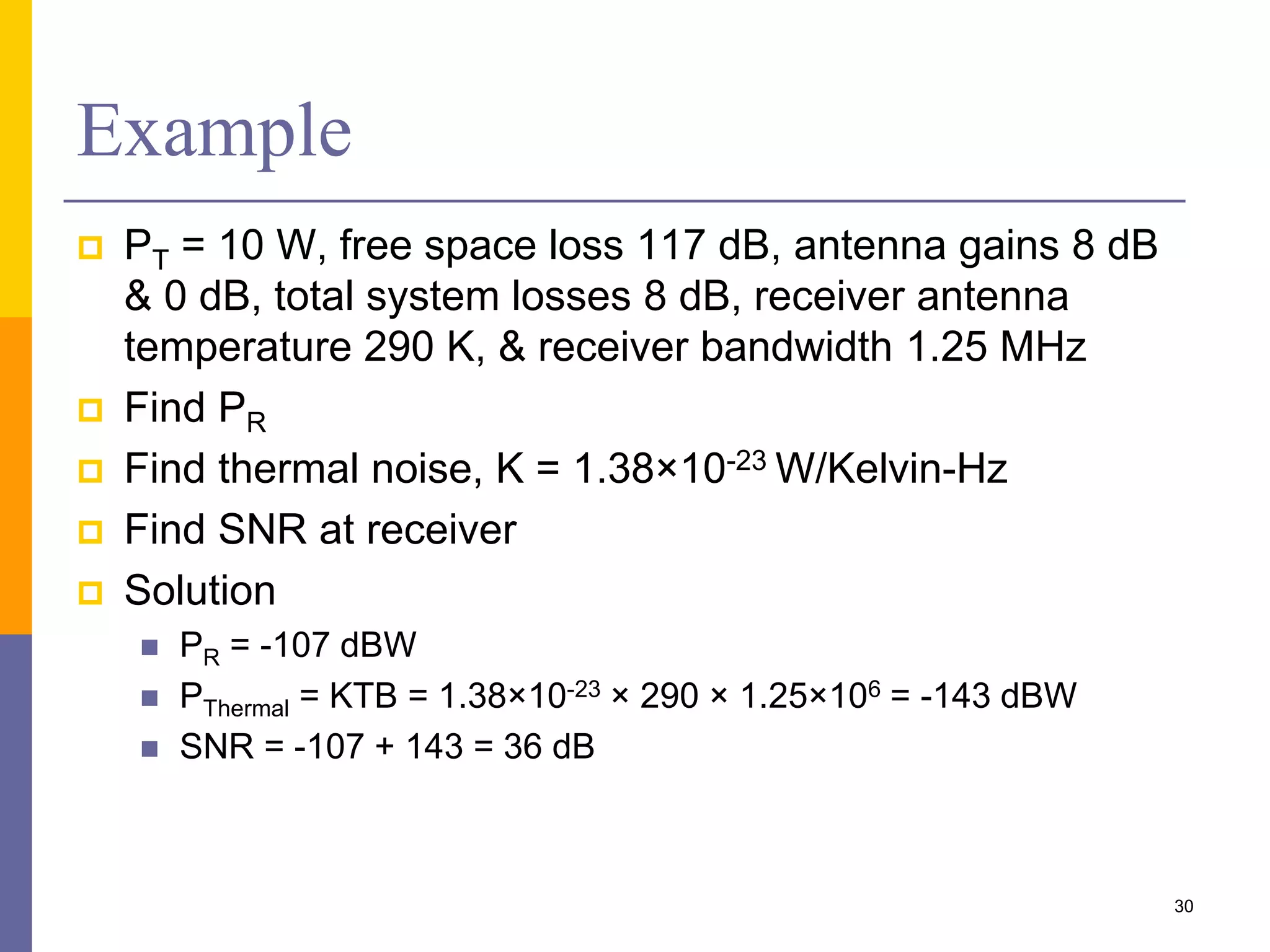 Example
 PT = 10 W, free space loss 117 dB, antenna gains 8 dB
& 0 dB, total system losses 8 dB, receiver antenna
temperature 290 K, & receiver bandwidth 1.25 MHz
 Find PR
 Find thermal noise, K = 1.38×10-23 W/Kelvin-Hz
 Find SNR at receiver
 Solution
 PR = -107 dBW
 PThermal = KTB = 1.38×10-23 × 290 × 1.25×106 = -143 dBW
 SNR = -107 + 143 = 36 dB
30
 
