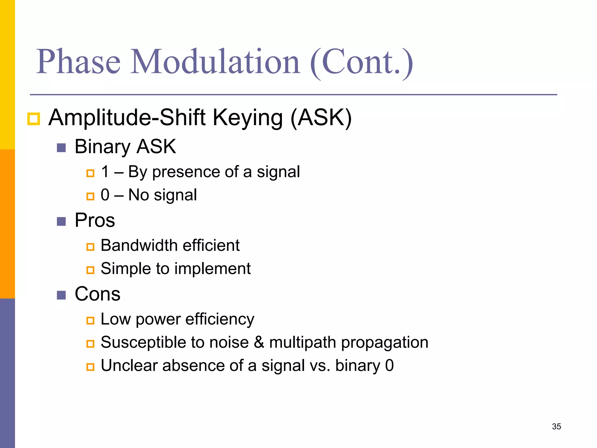 Phase Modulation (Cont.)
 Amplitude-Shift Keying (ASK)
 Binary ASK
 1 – By presence of a signal
 0 – No signal
 Pros
 Bandwidth efficient
 Simple to implement
 Cons
 Low power efficiency
 Susceptible to noise & multipath propagation
 Unclear absence of a signal vs. binary 0
35
 