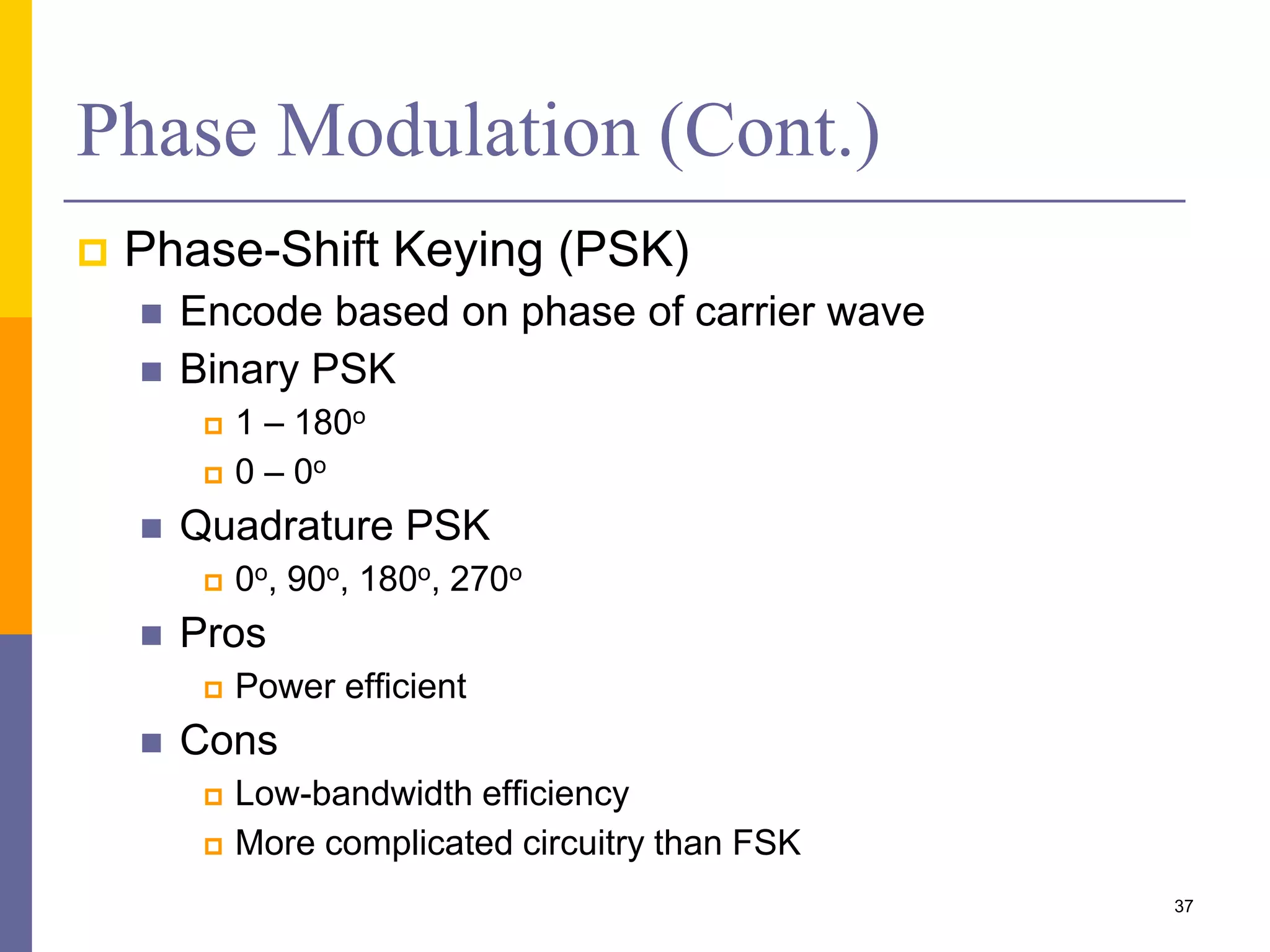 Phase Modulation (Cont.)
 Phase-Shift Keying (PSK)
 Encode based on phase of carrier wave
 Binary PSK
 1 – 180o
 0 – 0o
 Quadrature PSK
 0o, 90o, 180o, 270o
 Pros
 Power efficient
 Cons
 Low-bandwidth efficiency
 More complicated circuitry than FSK
37
 