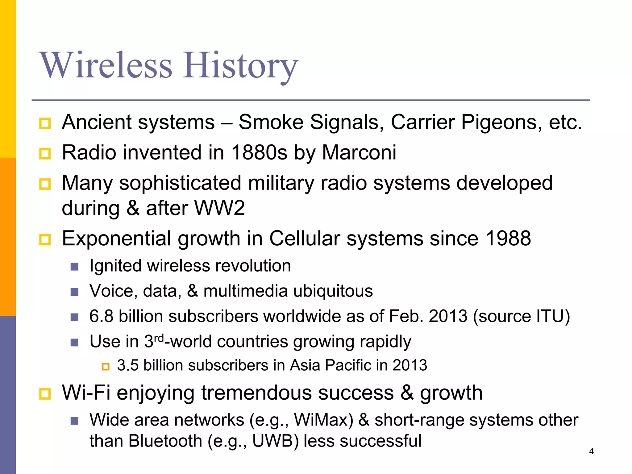 Wireless History
 Ancient systems – Smoke Signals, Carrier Pigeons, etc.
 Radio invented in 1880s by Marconi
 Many sophisticated military radio systems developed
during & after WW2
 Exponential growth in Cellular systems since 1988
 Ignited wireless revolution
 Voice, data, & multimedia ubiquitous
 6.8 billion subscribers worldwide as of Feb. 2013 (source ITU)
 Use in 3rd-world countries growing rapidly
 3.5 billion subscribers in Asia Pacific in 2013
 Wi-Fi enjoying tremendous success & growth
 Wide area networks (e.g., WiMax) & short-range systems other
than Bluetooth (e.g., UWB) less successful 4
 