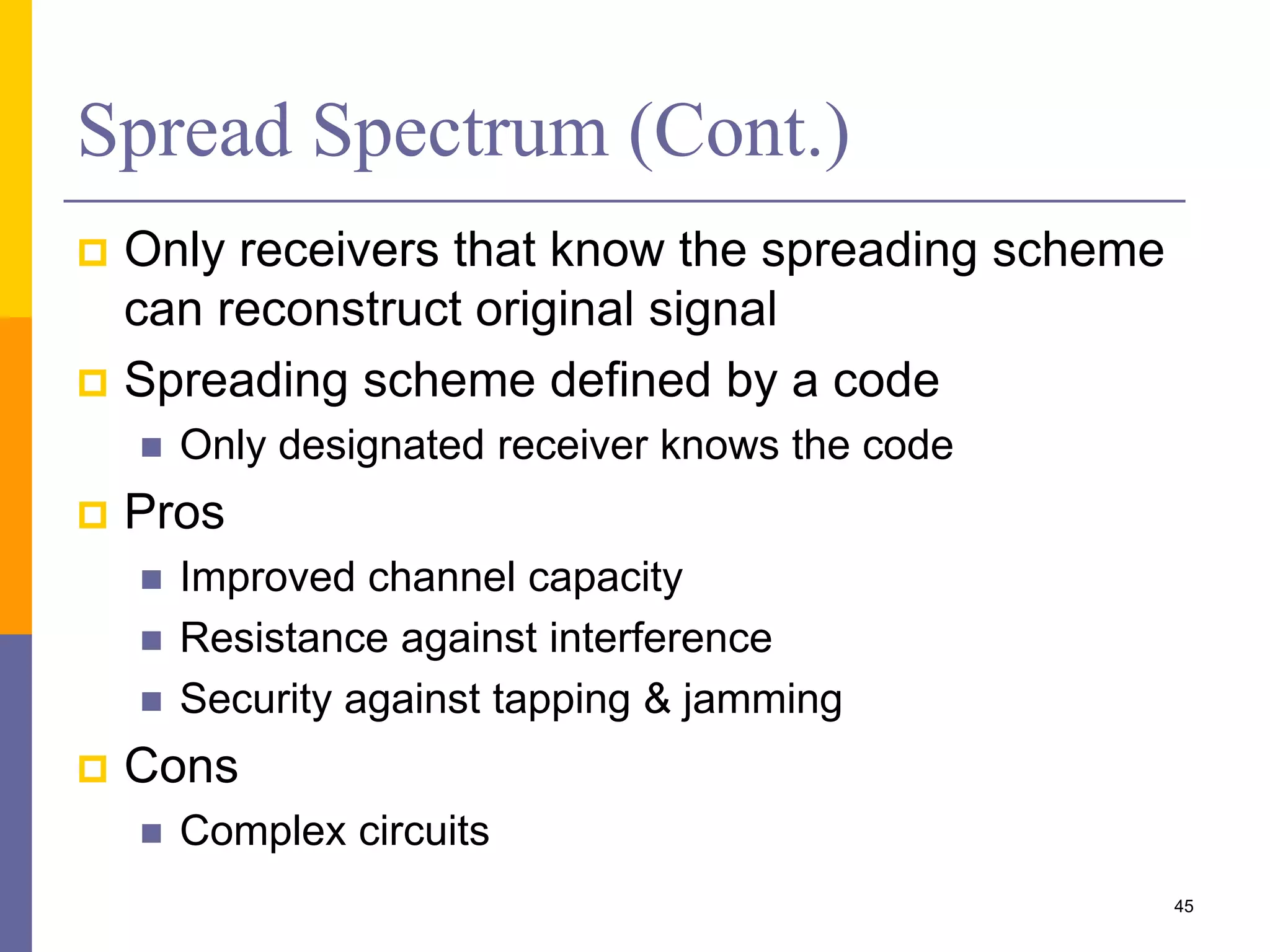 Spread Spectrum (Cont.)
 Only receivers that know the spreading scheme
can reconstruct original signal
 Spreading scheme defined by a code
 Only designated receiver knows the code
 Pros
 Improved channel capacity
 Resistance against interference
 Security against tapping & jamming
 Cons
 Complex circuits
45
 