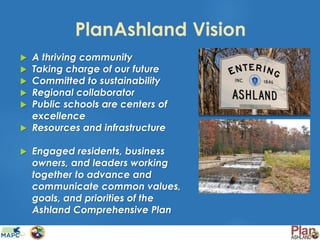 PlanAshland Vision
 A thriving community
 Taking charge of our future
 Committed to sustainability
 Regional collaborator
 Public schools are centers of
excellence
 Resources and infrastructure
 Engaged residents, business
owners, and leaders working
together to advance and
communicate common values,
goals, and priorities of the
Ashland Comprehensive Plan
 