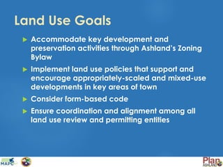Land Use Goals
 Accommodate key development and
preservation activities through Ashland’s Zoning
Bylaw
 Implement land use policies that support and
encourage appropriately-scaled and mixed-use
developments in key areas of town
 Consider form-based code
 Ensure coordination and alignment among all
land use review and permitting entities
 