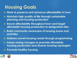 Housing Goals
 Work to preserve and advance affordability in town
 Maintain high quality of life through sustainable
planning and housing production
 Ensure affordability throughout town and target
affordable housing production to designated sites
 Build community awareness of housing issues and
activities
 Address unmet housing needs through programming
 Adopt zoning changes to promote affordable
housing production and diverse housing typologies
 Promote healthy housing
 