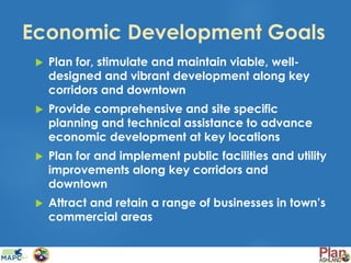 Economic Development Goals
 Plan for, stimulate and maintain viable, well-
designed and vibrant development along key
corridors and downtown
 Provide comprehensive and site specific
planning and technical assistance to advance
economic development at key locations
 Plan for and implement public facilities and utility
improvements along key corridors and
downtown
 Attract and retain a range of businesses in town’s
commercial areas
 