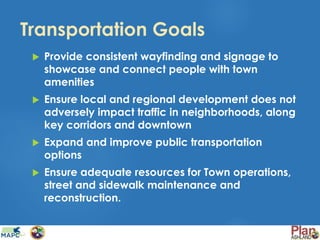 Transportation Goals
 Provide consistent wayfinding and signage to
showcase and connect people with town
amenities
 Ensure local and regional development does not
adversely impact traffic in neighborhoods, along
key corridors and downtown
 Expand and improve public transportation
options
 Ensure adequate resources for Town operations,
street and sidewalk maintenance and
reconstruction.
 
