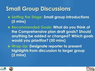 Small Group Discussions
 Setting the Stage: Small group introductions
(5 mins)
 Recommended Goals: What do you think of
the Comprehensive plan draft goals? Should
anything be added or changed? Which goals
would you prioritize? (50 mins)
 Wrap-Up: Designate reporter to present
highlights from discussion to larger group
(2 mins)
 