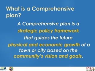 What is a Comprehensive
plan?
A Comprehensive plan is a
strategic policy framework
that guides the future
physical and economic growth of a
town or city based on the
community’s vision and goals.
 
