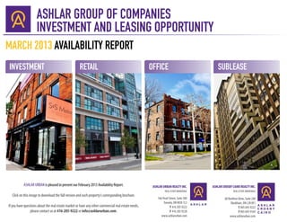 ASHLAR GROUP OF COMPANIES
                     INVESTMENT AND LEASING OPPORTUNITY
MARCH 2013 AVAILABILITY REPORT
INVESTMENT                                           RETAIL                                          OFFICE                               SUBLEASE




           ASHLAR URBAN is pleased to present our February 2013 Availability Report.                  ASHLAR URBAN REALTY INC.         ASHLAR CROSBY CAIRO REALTY INC.
                                                                                                               REAL ESTATE BROKERAGE                  REAL ESTATE BROKERAGE
  Click on this image to download the full version and each property’s corresponding brochure.
                                                                                                         166 Pearl Street, Suite 300           60 Renfrew Drive, Suite 240
                                                                                                              Toronto, ON M5H 1L3                   Markham, ON L3R 0E1
If you have questions about the real estate market or have any other commercial real estate needs,                  T 416 205 9222                        T 905 695 9222
                please contact us at 416-205-9222 or info@ashlarurban.com.                                          F 416 205 9228                        F 905 695 9169
                                                                                                            www.ashlarurban.com                    www.ashlarurban.com
 