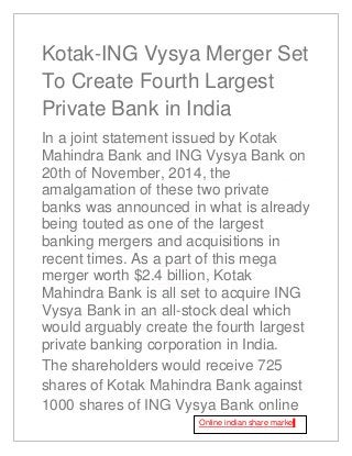 Kotak-ING Vysya Merger Set
To Create Fourth Largest
Private Bank in India
In a joint statement issued by Kotak
Mahindra Bank and ING Vysya Bank on
20th of November, 2014, the
amalgamation of these two private
banks was announced in what is already
being touted as one of the largest
banking mergers and acquisitions in
recent times. As a part of this mega
merger worth $2.4 billion, Kotak
Mahindra Bank is all set to acquire ING
Vysya Bank in an all-stock deal which
would arguably create the fourth largest
private banking corporation in India.
The shareholders would receive 725
shares of Kotak Mahindra Bank against
1000 shares of ING Vysya Bank online
Online indian share market
 