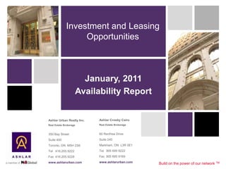 Investment and Leasing
                  Opportunities



                      January, 2011
                    Availability Report


Ashlar Urban Realty Inc.   Ashlar Crosby Cairo
Real Estate Brokerage      Real Estate Brokerage


350 Bay Street             60 Renfrew Drive
Suite 400                  Suite 240
Toronto, ON M5H 2S6        Markham, ON L3R 0E1
Tel 416.205.9222           Tel 905 695 9222
Fax 416.205.9228           Fax 905 695 9169
www.ashlarurban.com        www.ashlarurban.com     Build on the power of our network TM
 