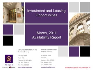 Investment and Leasing
                      Opportunities



                          March, 2011
                        Availability Report


ASHLAR URBAN REALTY INC.     ASHLAR CROSBY CAIRO
Real Estate Brokerage        Real Estate Brokerage


350 Bay Street               60 Renfrew Drive
Suite 400                    Suite 240
Toronto, ON M5H 2S6          Markham, ON L3R 0E1
Tel 416.205.9222             Tel 905 695 9222
Fax 416.205.9228             Fax 905 695 9169
www.ashlarurban.com          www.ashlarurban.com     Build on the power of our network TM
 