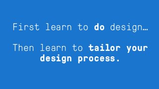 First learn to do design…
Then learn to tailor your
design process.
 