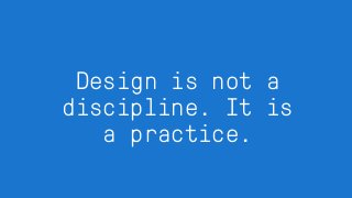 Design is not a
discipline. It is
a practice.
 