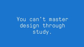 You can’t master
design through
study.
 