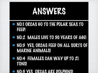 ANSWERS
NO:1 ORCAS GO TO THE POLAR SEAS TO
FEED!
NO:2 MALES LIVE TO 50 YEARS OF AGE!
NO:3 YES, ORCAS FEED ON ALL SORTS OF
MARINE ANIMALS!
NO:4 FEMALES CAN WAY UP TO 21
TONS!
 