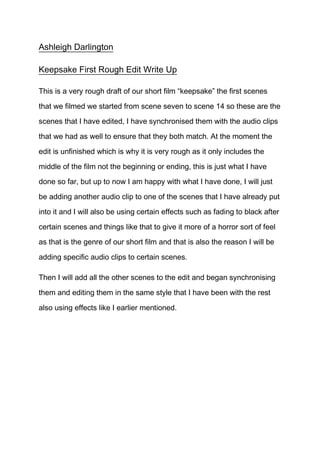 Ashleigh Darlington

Keepsake First Rough Edit Write Up

This is a very rough draft of our short film “keepsake” the first scenes

that we filmed we started from scene seven to scene 14 so these are the
scenes that I have edited, I have synchronised them with the audio clips

that we had as well to ensure that they both match. At the moment the

edit is unfinished which is why it is very rough as it only includes the

middle of the film not the beginning or ending, this is just what I have
done so far, but up to now I am happy with what I have done, I will just

be adding another audio clip to one of the scenes that I have already put

into it and I will also be using certain effects such as fading to black after
certain scenes and things like that to give it more of a horror sort of feel
as that is the genre of our short film and that is also the reason I will be

adding specific audio clips to certain scenes.

Then I will add all the other scenes to the edit and began synchronising

them and editing them in the same style that I have been with the rest

also using effects like I earlier mentioned.
 