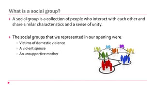What is a social group?
 A social group is a collection of people who interact with each other and
share similar characteristics and a sense of unity.
 The social groups that we represented in our opening were:
 Victims of domestic violence
 A violent spouse
 An unsupportive mother
 