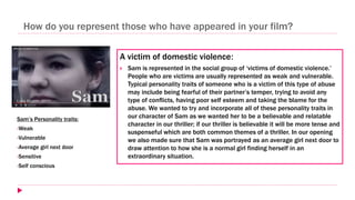 How do you represent those who have appeared in your film?
A victim of domestic violence:
 Sam is represented in the social group of ‘victims of domestic violence.’
People who are victims are usually represented as weak and vulnerable.
Typical personality traits of someone who is a victim of this type of abuse
may include being fearful of their partner’s temper, trying to avoid any
type of conflicts, having poor self esteem and taking the blame for the
abuse. We wanted to try and incorporate all of these personality traits in
our character of Sam as we wanted her to be a believable and relatable
character in our thriller; if our thriller is believable it will be more tense and
suspenseful which are both common themes of a thriller. In our opening
we also made sure that Sam was portrayed as an average girl next door to
draw attention to how she is a normal girl finding herself in an
extraordinary situation.
Sam’s Personality traits:
•Weak
•Vulnerable
•Average girl next door
•Sensitive
•Self conscious
 