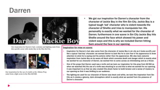 Darren
• We got our inspiration for Darren’s character from the
character of Jackie Boy in the film Sin City. Jackie Boy is a
typical tough ‘lad’ character who is violent towards the
character of Shellie and tries to manipulate her. His
personality is exactly what we wanted for the character of
Darren; furthermore in one scene in Sin City Jackie Boy hits
Shellie around the face which showed his power and
violent ways and this is why we included Darren hitting
Sam around the face in our opening.
Inspiration for mise en scene:
 Inspiration for Darren’s hair also came from the character of Jackie Boy in sin city as it looks scruffy and
like a typical ‘bad boy’ character; we wanted Darren to look like he is care free in his appearance to draw
attention to what he is saying and his actions rather than his appearance. We also took costume
inspiration from Jackie Boy as he wears all black which connotes death and danger which is exactly what
we wanted for our character of Darren, we wanted him to come across as intimidating and as a threat.
 One of the props that Darren used was a knife and we took our inspiration for this prop from Kill Bill as
when we watched this the use of a knife was shocking to us and this is what we wanted for our opening,
it was important to us that we also created this shock factor to build tension and a sense of mystery to
our opening so that it was thrilling to our audience.
 The lighting we used for our character of Darren was black and white, we took this inspiration from Sin
City as it creates a gloomy, dark atmosphere which is exactly what we wanted from the presence of
Darren’s character.
Our inspiration for Darren’s hair, costume and lighting came from
this specific scene with Jackie Boy in the film Sin City.
Our inspiration for the use of a knife as the villains Prop
came from a fight scene in the film Kill Bill.
 
