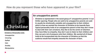 How do you represent those who have appeared in your film?
An unsupportive parent:
 Christine is represented in the social group of ‘unsupportive parents’ in our
thriller opening. People who are said to be unsupportive parents are said
to usually be emotionally unstable and unsupportive to their children
which is how we wanted the character of Christine to be towards Sam.
Typical personality traits of an unsupportive parent is that they don’t know
to deal with their own emotions, they like to be the centre of attention,
they have little/no empathy, they don’t care to listen to their children and
they can put a lot of pressure onto their children. We wanted all of these
traits to be incorporated into the character of Christine so that the
audience would feel empathy towards the character of Sam.
Christine’s Personality traits:
•Unsupportive
•Uncaring
•Selfish
•Vain
•Snobby
•Manipulative
 