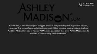 Brian Krebs, a well-known cyber blogger, breaks a story revealing that a group of hackers,
known as ‘The Impact Team’, published approx 40 MB of sensitive internal data stolen from
Avid Life Media, (referred to now as ‘ALM’), the organization that owns Ashley Madison and a
number of other dating/ hookup services.
The data dump includes customers’ credit cards and ALM internal documents.
The ‘Impact Team’ threatens to release sensitive details of all 37 million users of Ashley
Madison unless the website is permanently closed.
concise
cybersecurity
 