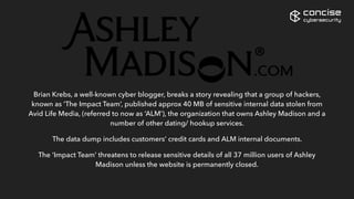 Brian Krebs, a well-known cyber blogger, breaks a story revealing that a group of hackers,
known as ‘The Impact Team’, published approx 40 MB of sensitive internal data stolen from
Avid Life Media, (referred to now as ‘ALM’), the organization that owns Ashley Madison and a
number of other dating/ hookup services.
The data dump includes customers’ credit cards and ALM internal documents.
The ‘Impact Team’ threatens to release sensitive details of all 37 million users of Ashley
Madison unless the website is permanently closed.
concise
cybersecurity
 