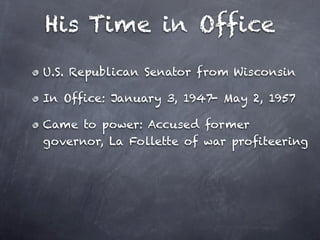 His Time in Office
U.S. Republican Senator from Wisconsin

In Office: January 3, 1947- May 2, 1957

Came to power: Accused former
governor, La Follette of war profiteering
 