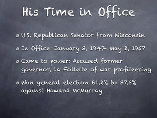His Time in Office
U.S. Republican Senator from Wisconsin

In Office: January 3, 1947- May 2, 1957

Came to power: Accused former
governor, La Follette of war profiteering

Won general election 61.2% to 37.3%
against Howard McMurray
 