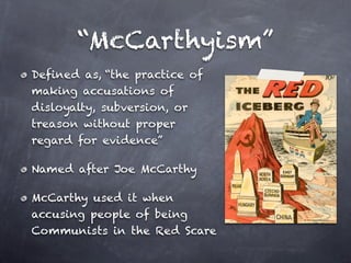 “McCarthyism”
Defined as, “the practice of
making accusations of
disloyalty, subversion, or
treason without proper
regard for evidence”

Named after Joe McCarthy

McCarthy used it when
accusing people of being
Communists in the Red Scare
 
