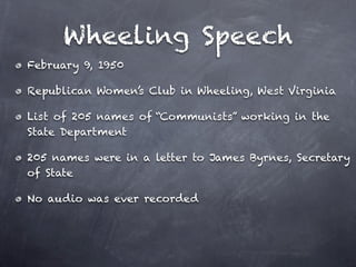 Wheeling Speech
February 9, 1950

Republican Women’s Club in Wheeling, West Virginia

List of 205 names of “Communists” working in the
State Department

205 names were in a letter to James Byrnes, Secretary
of State

No audio was ever recorded
 