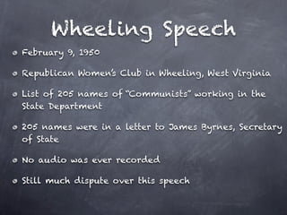 Wheeling Speech
February 9, 1950

Republican Women’s Club in Wheeling, West Virginia

List of 205 names of “Communists” working in the
State Department

205 names were in a letter to James Byrnes, Secretary
of State

No audio was ever recorded

Still much dispute over this speech
 