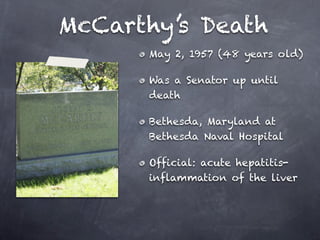 McCarthy’s Death
      May 2, 1957 (48 years old)

      Was a Senator up until
      death

      Bethesda, Maryland at
      Bethesda Naval Hospital

      Official: acute hepatitis-
      inflammation of the liver
 