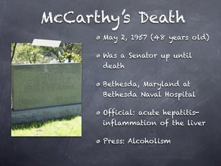 McCarthy’s Death
      May 2, 1957 (48 years old)

      Was a Senator up until
      death

      Bethesda, Maryland at
      Bethesda Naval Hospital

      Official: acute hepatitis-
      inflammation of the liver

      Press: Alcoholism
 