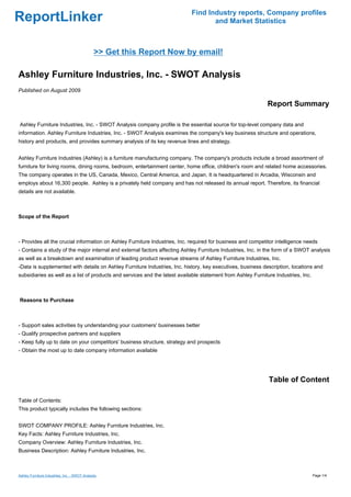 Find Industry reports, Company profiles
ReportLinker                                                                       and Market Statistics



                                               >> Get this Report Now by email!

Ashley Furniture Industries, Inc. - SWOT Analysis
Published on August 2009

                                                                                                             Report Summary

Ashley Furniture Industries, Inc. - SWOT Analysis company profile is the essential source for top-level company data and
information. Ashley Furniture Industries, Inc. - SWOT Analysis examines the company's key business structure and operations,
history and products, and provides summary analysis of its key revenue lines and strategy.


Ashley Furniture Industries (Ashley) is a furniture manufacturing company. The company's products include a broad assortment of
furniture for living rooms, dining rooms, bedroom, entertainment center, home office, children's room and related home accessories.
The company operates in the US, Canada, Mexico, Central America, and Japan. It is headquartered in Arcadia, Wisconsin and
employs about 16,300 people. Ashley is a privately held company and has not released its annual report. Therefore, its financial
details are not available.



Scope of the Report



- Provides all the crucial information on Ashley Furniture Industries, Inc. required for business and competitor intelligence needs
- Contains a study of the major internal and external factors affecting Ashley Furniture Industries, Inc. in the form of a SWOT analysis
as well as a breakdown and examination of leading product revenue streams of Ashley Furniture Industries, Inc.
-Data is supplemented with details on Ashley Furniture Industries, Inc. history, key executives, business description, locations and
subsidiaries as well as a list of products and services and the latest available statement from Ashley Furniture Industries, Inc.



Reasons to Purchase



- Support sales activities by understanding your customers' businesses better
- Qualify prospective partners and suppliers
- Keep fully up to date on your competitors' business structure, strategy and prospects
- Obtain the most up to date company information available




                                                                                                              Table of Content

Table of Contents:
This product typically includes the following sections:


SWOT COMPANY PROFILE: Ashley Furniture Industries, Inc.
Key Facts: Ashley Furniture Industries, Inc.
Company Overview: Ashley Furniture Industries, Inc.
Business Description: Ashley Furniture Industries, Inc.



Ashley Furniture Industries, Inc. - SWOT Analysis                                                                                   Page 1/4
 