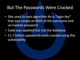 But The Passwords Were Cracked
• Site used its own algorithm for a “login key”
that was simply an MD5 of the username and
un-hashed password.
• Code was updated but not the database
• 11.7 million passwords were cracked using this
vulnerability
 