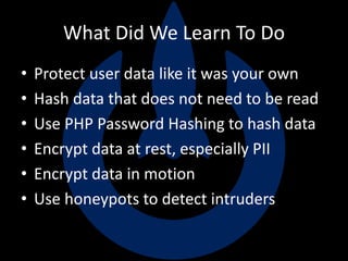What Did We Learn To Do
• Protect user data like it was your own
• Hash data that does not need to be read
• Use PHP Password Hashing to hash data
• Encrypt data at rest, especially PII
• Encrypt data in motion
• Use honeypots to detect intruders
 