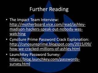Further Reading
• The Impact Team Interview:
http://motherboard.vice.com/read/ashley-
madison-hackers-speak-out-nobody-was-
watching
• CynoSure Prime Password Crack Explanation:
http://cynosureprime.blogspot.com/2015/09/
how-we-cracked-millions-of-ashley.html
• LaunchKey Password Survey:
https://blog.launchkey.com/passwords-
survey.html
 