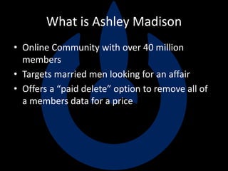 What is Ashley Madison
• Online Community with over 40 million
members
• Targets married men looking for an affair
• Offers a “paid delete” option to remove all of
a members data for a price
 